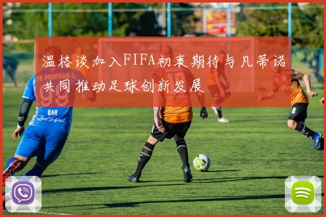 温格谈加入FIFA初衷期待与凡蒂诺共同推动足球创新发展