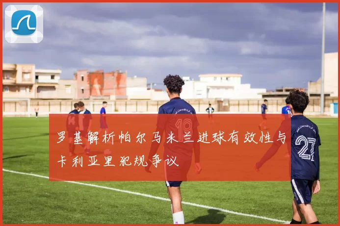 罗基解析帕尔马米兰进球有效性与卡利亚里犯规争议
